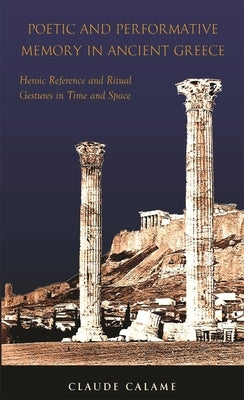 Poetic and Performative Memory in Ancient Greece: Heroic Reference and Ritual Gestures in Time and Space by Calame, Claude