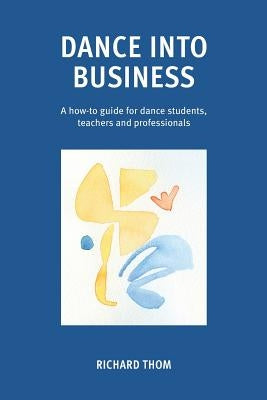 Dance into Business: A how-to-guide for dance students, teachers and professionals by Thom, Richard