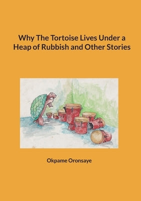 Why The Tortoise Lives Under a Heap of Rubbish and Other Stories by Oronsaye, Okpame