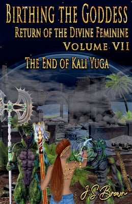 Birthing the Goddess, Return of the Divine Feminine. Volume VII, The End of Kali Yuga by Brown, J. S.
