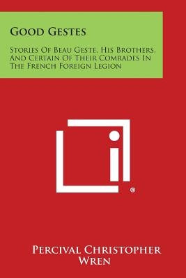 Good Gestes: Stories of Beau Geste, His Brothers, and Certain of Their Comrades in the French Foreign Legion by Wren, Percival Christopher