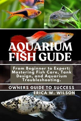Aquarium Fish Guide: From Beginner to Expert: Mastering Fish Care, Tank Design, and Aquarium Troubleshooting. by W. Wilson, Erica