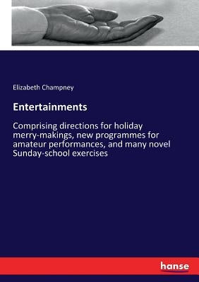 Entertainments: Comprising directions for holiday merry-makings, new programmes for amateur performances, and many novel Sunday-school exercises by Champney, Elizabeth