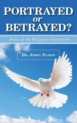 Portrayed or Betrayed: Jesus of the Religious Institution by Elison, Jimmy