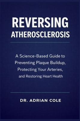 Reversing Atherosclerosis: A Science-Based Guide to Preventing Plaque Buildup, Protecting Your Arteries, and Restoring Heart Health by Cole, Adrian