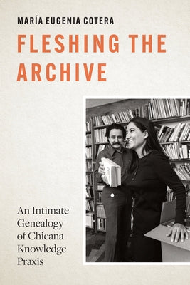 Fleshing the Archive: An Intimate Genealogy of Chicana Knowledge PRAXIS by Cotera, María Eugenia