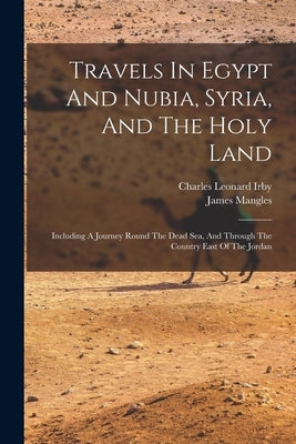 Travels In Egypt And Nubia, Syria, And The Holy Land: Including A Journey Round The Dead Sea, And Through The Country East Of The Jordan by Irby, Charles Leonard