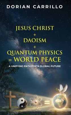 Jesus Christ + Daoism + Quantum Physics = World Peace: A Unifying Path for a Global Future by Carrillo, Dorian