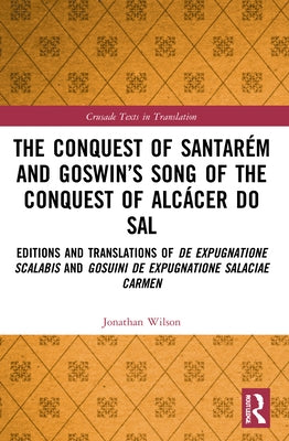 The Conquest of Santarém and Goswin's Song of the Conquest of Alcácer Do Sal: Editions and Translations of de Expugnatione Scalabis and Gosuini de Exp by Wilson, Jonathan