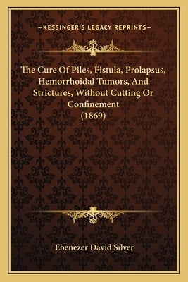 The Cure Of Piles, Fistula, Prolapsus, Hemorrhoidal Tumors, And Strictures, Without Cutting Or Confinement (1869) by Silver, Ebenezer David