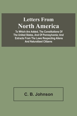 Letters From North America. To Which Are Added, The Constitutions Of The United States, And Of Pennsylvania; And Extracts From The Laws Respecting Ali by Johnson, C. B.