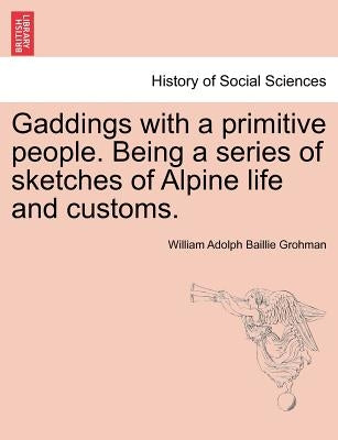 Gaddings with a Primitive People. Being a Series of Sketches of Alpine Life and Customs. Vol. I by Grohman, William Adolph Baillie