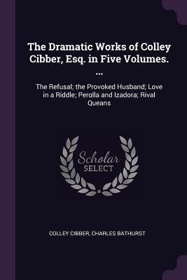 The Dramatic Works of Colley Cibber, Esq. in Five Volumes. ...: The Refusal; the Provoked Husband; Love in a Riddle; Perolla and Izadora; Rival Queans by Cibber, Colley