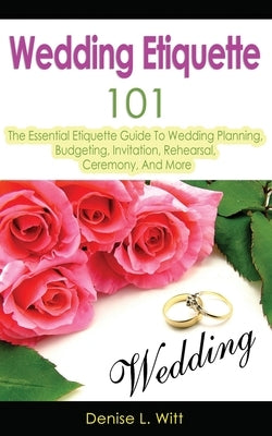 Wedding Etiquette 101: The Essential Etiquette Guide To Wedding Planning, Budgeting, Invitation, Rehearsal, Ceremony, And More by Witt, Denise L.