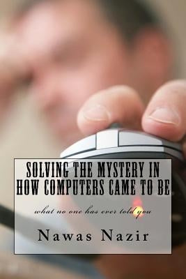 Solving the mystery in how computers came to be: what no one has ever told you by Nazir, Nawas