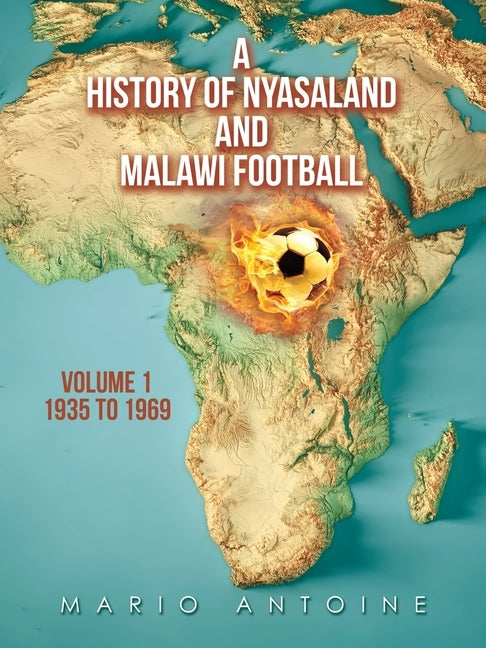 A History of Nyasaland and Malawi Football: Volume 1 1935 to 1969 by Antoine, Mario