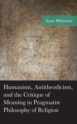 Humanism, Antitheodicism, and the Critique of Meaning in Pragmatist Philosophy of Religion by Pihlström, Sami