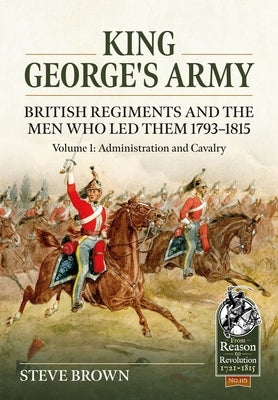 King George's Army - British Regiments and the Men Who Led Them 1793-1815: Volume 1: Administration and Cavalry by Brown, Steve