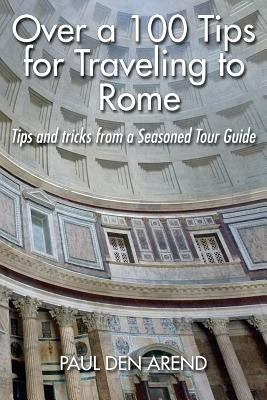 Over a 100 Tips for Traveling to Rome: Tips and tricks from a Seasoned Tour Guide by Den Arend, Paul