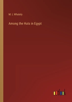 Among the Huts in Egypt by Whately, M. L.