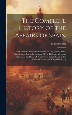 The Complete History of the Affairs of Spain: From the First Treaty Of Partition, to This Present Time. Containing a Particular Account Of the Differe by Crull, Jodocus