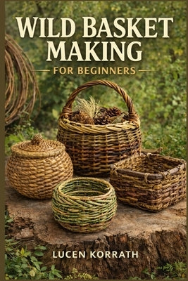 Wild Basket Making for Beginners: Learn How to Forage, Prepare, and Weave Baskets Using Willow, Vines, Bark, Roots, Pine Needles, and Wild Grasses for by Korrath, Lucen