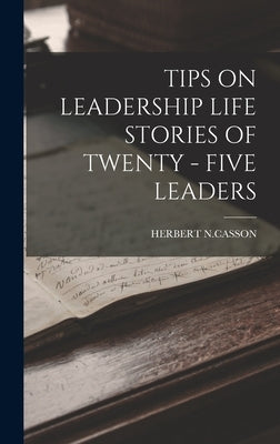 Tips on Leadership Life Stories of Twenty - Five Leaders by N. Casson, Herbert