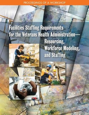 Facilities Staffing Requirements for the Veterans Health Administration--Resourcing, Workforce Modeling, and Staffing: Proceedings of a Workshop by National Academies of Sciences Engineeri