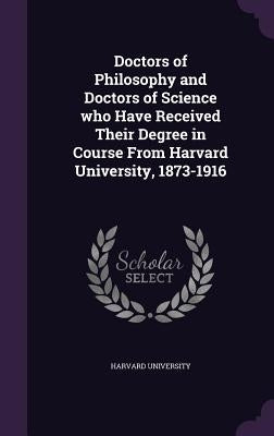 Doctors of Philosophy and Doctors of Science Who Have Received Their Degree in Course from Harvard University, 1873-1916 by Harvard University