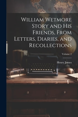 William Wetmore Story and his Friends, From Letters, Diaries, and Recollections; Volume 2 by James, Henry, Jr.