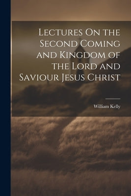 Lectures On the Second Coming and Kingdom of the Lord and Saviour Jesus Christ by Kelly, William