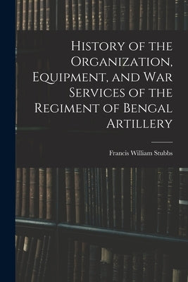History of the Organization, Equipment, and War Services of the Regiment of Bengal Artillery by Stubbs, Francis William