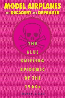 Model Airplanes Are Decadent and Depraved: The Glue-Sniffing Epidemic of the 1960s by Aiello, Thomas