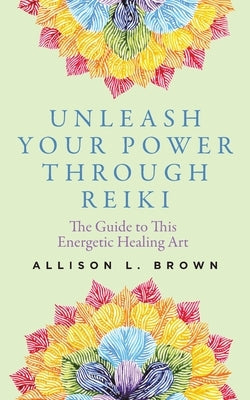 Unleash Your Power Through Reiki: The Guide to This Energetic Healing Art by Brown, Allison L.