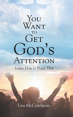 You Want to Get God's Attention: Learn How to Praise Him by McCutcheon, Lisa