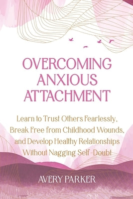 Overcoming Anxious Attachment: Learn to Trust Others Fearlessly, Break Free from Childhood Wounds, and Develop Healthy Relationships without Nagging by Parker, Avery
