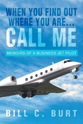 When You Find Out Where You Are...Call Me: Memoirs of a Business Jet Pilot by Burt, Bill C.