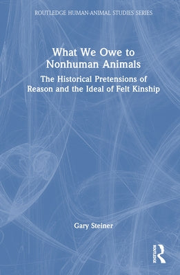 What We Owe to Nonhuman Animals: The Historical Pretensions of Reason and the Ideal of Felt Kinship by Steiner, Gary