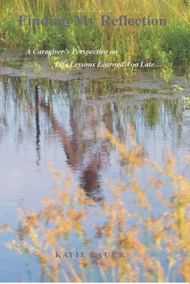 Finding My Reflection: A Caregiver's Perspective on Life Lessons Learned Too Late by Bauer, Katie