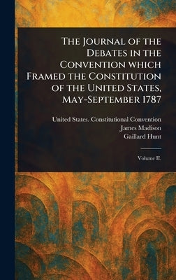 The Journal of the Debates in the Convention Which Framed the Constitution of the United States, May-September 1787 by Convention, United States Constituti