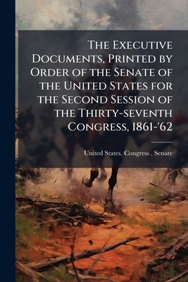 The Executive Documents, Printed by Order of the Senate of the United States for the Second Session of the Thirty-seventh Congress, 1861-'62 by United States Congress (37th, 2nd Sessi