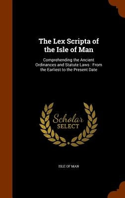 The Lex Scripta of the Isle of Man: Comprehending the Ancient Ordinances and Statute Laws: From the Earliest to the Present Date by Isle of Man