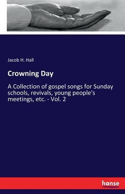 Crowning Day: A Collection of gospel songs for Sunday schools, revivals, young people's meetings, etc. - Vol. 2 by Hall, Jacob H.