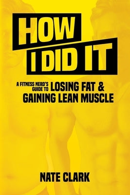 How I Did It: A Fitness Nerd's Guide to Losing Fat and Gaining Lean Muscle by Clark, Nate