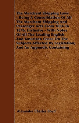 The Merchant Shipping Laws - Being A Consolidation Of All The Merchant Shipping And Passenger Acts From 1854 To 1876, Inclusive - With Notes Of All Th by Boyd, Alexander Charles