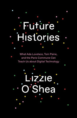 Future Histories: What ADA Lovelace, Tom Paine, and the Paris Commune Can Teach Us about Digital Technology by O'Shea, Lizzie