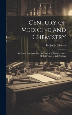 Century of Medicine and Chemistry: A Lecture Introductory to the Course of Lectures to the Medical Class in Yale College by Silliman, Benjamin