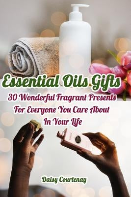Essential Oils Gifts: 30 Wonderful Fragrant Presents For Everyone You Care About In Your Life: (Christmas Gifts 2018, Creams, Lotions, Bath by Courtenay, Daisy