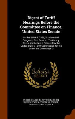 Digest of Tariff Hearings Before the Committee on Finance, United States Senate: On the Bill H.R. 7456, Sixty-seventh Congress, First Session. Testimo by United States Tariff Commission