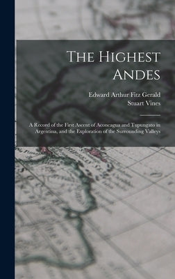 The Highest Andes: A Record of the First Ascent of Aconcagua and Tupungato in Argentina, and the Exploration of the Surrounding Valleys by Fitz Gerald, Edward Arthur